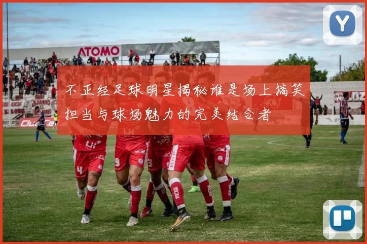 不正经足球明星揭秘谁是场上搞笑担当与球场魅力的完美结合者
