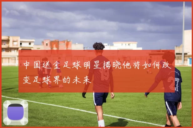 中国送金足球明星揭晓他将如何改变足球界的未来