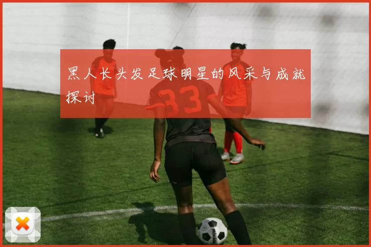 黑人长头发足球明星的风采与成就探讨