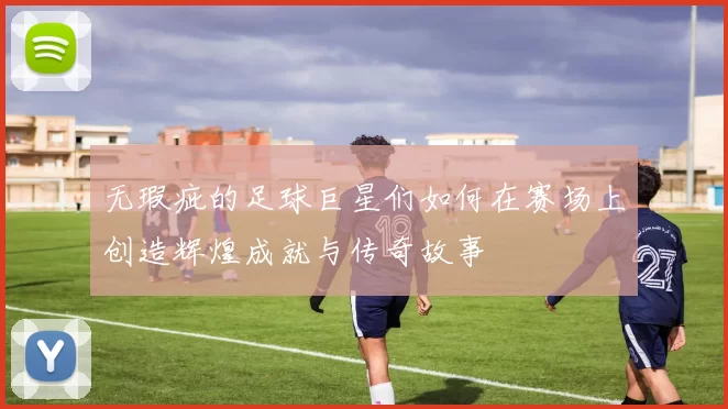 无瑕疵的足球巨星们如何在赛场上创造辉煌成就与传奇故事