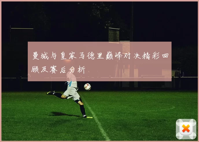 曼城与皇家马德里巅峰对决精彩回顾及赛后分析