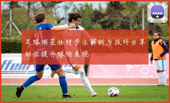 足球明星独特步法解析与技巧分享助你提升球场表现