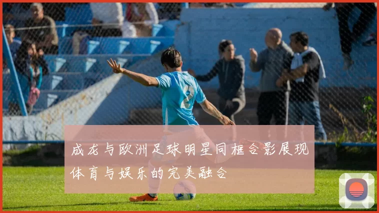 成龙与欧洲足球明星同框合影展现体育与娱乐的完美融合