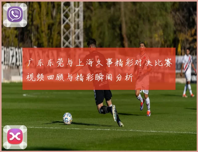 广东东莞与上海久事精彩对决比赛视频回顾与精彩瞬间分析