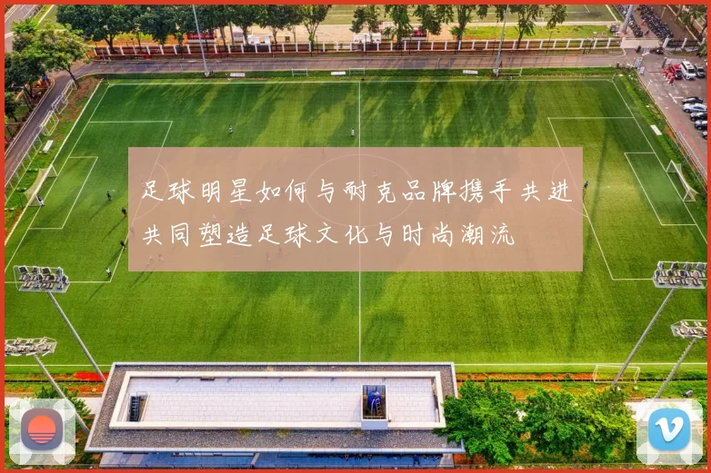足球明星如何与耐克品牌携手共进共同塑造足球文化与时尚潮流