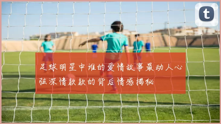 足球明星中谁的爱情故事最动人心弦深情款款的背后情感揭秘