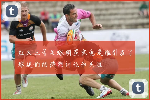 红火三号足球明星究竟是谁引发了球迷们的热烈讨论和关注