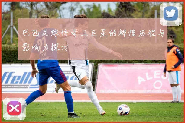 巴西足球传奇三巨星的辉煌历程与影响力探讨