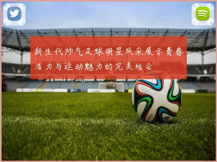 新生代帅气足球明星风采展示青春活力与运动魅力的完美结合